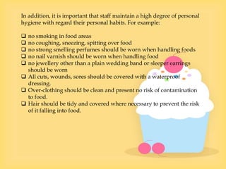 In addition, it is important that staff maintain a high degree of personal
hygiene with regard their personal habits. For example:
 no smoking in food areas
 no coughing, sneezing, spitting over food
 no strong smelling perfumes should be worn when handling foods
 no nail varnish should be worn when handling food
 no jewellery other than a plain wedding band or sleeper earrings
should be worn
 All cuts, wounds, sores should be covered with a waterproof
dressing.
 Over-clothing should be clean and present no risk of contamination
to food.
 Hair should be tidy and covered where necessary to prevent the risk
of it falling into food.
 
