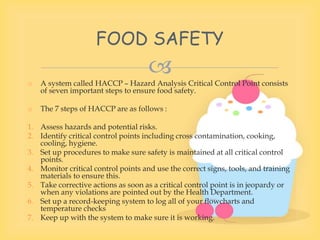 
o A system called HACCP – Hazard Analysis Critical Control Point consists
of seven important steps to ensure food safety.
o The 7 steps of HACCP are as follows :
1. Assess hazards and potential risks.
2. Identify critical control points including cross contamination, cooking,
cooling, hygiene.
3. Set up procedures to make sure safety is maintained at all critical control
points.
4. Monitor critical control points and use the correct signs, tools, and training
materials to ensure this.
5. Take corrective actions as soon as a critical control point is in jeopardy or
when any violations are pointed out by the Health Department.
6. Set up a record-keeping system to log all of your flowcharts and
temperature checks
7. Keep up with the system to make sure it is working.
FOOD SAFETY
 