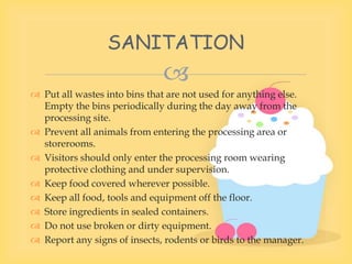 
 Put all wastes into bins that are not used for anything else.
Empty the bins periodically during the day away from the
processing site.
 Prevent all animals from entering the processing area or
storerooms.
 Visitors should only enter the processing room wearing
protective clothing and under supervision.
 Keep food covered wherever possible.
 Keep all food, tools and equipment off the floor.
 Store ingredients in sealed containers.
 Do not use broken or dirty equipment.
 Report any signs of insects, rodents or birds to the manager.
SANITATION
 