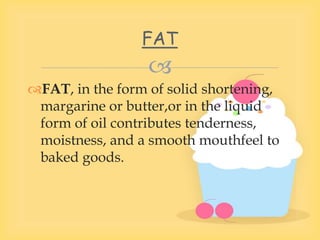 
FAT, in the form of solid shortening,
margarine or butter,or in the liquid
form of oil contributes tenderness,
moistness, and a smooth mouthfeel to
baked goods.
FAT
 