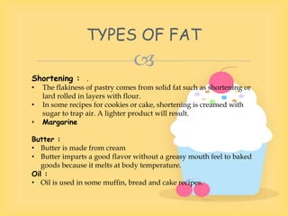 
Shortening : .
• The flakiness of pastry comes from solid fat such as shortening or
lard rolled in layers with flour.
• In some recipes for cookies or cake, shortening is creamed with
sugar to trap air. A lighter product will result.
• Margarine
Butter :
• Butter is made from cream
• Butter imparts a good flavor without a greasy mouth feel to baked
goods because it melts at body temperature.
Oil :
• Oil is used in some muffin, bread and cake recipes.
TYPES OF FAT
 