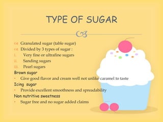 
 Granulated sugar (table sugar)
 Divided by 3 types of sugar :
i. Very fine or ultrafine sugars
ii. Sanding sugars
iii. Pearl sugars
Brown sugar
• Give good flavor and cream well not unlike caramel to taste
Icing sugar
• Provide excellent smoothness and spreadability
Non nutritive sweetness
• Sugar free and no sugar added claims
TYPE OF SUGAR
 