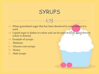 
 White granulated sugar that has been dissolved in water before it is
used.
 Liquid sugar is darker in colour and can be used in foods where brown
colour is desired.
 Example of syrups :
i. Molasses
ii. Glucose corn syrups
iii. Honey
iv. Malt syrups
SYRUPS
 