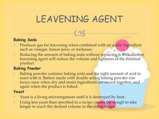
Baking Soda
• Produces gas for leavening when combined with an acidic ingredient
such as vinegar, lemon juice, or molasses.
• Reducing the amount of baking soda without replacing it with another
leavening agent will reduce the volume and lightness of the finished
product.
Baking Powder
• Baking powder contains baking soda and the right amount of acid to
react with it. Batters made with double acting baking powder rise
twice; once when dry and moist ingredients are mixed together, and
again when the product is baked.
Yeast
• Yeast is a living microorganism until it is destroyed by heat.
• Using less yeast than specified in a recipe causes the dough to take
longer to reach the desired volume in the rising stages.
LEAVENING AGENT
 