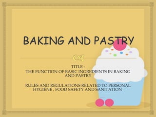 TITLE :
THE FUNCTION OF BASIC INGREDIENTS IN BAKING
AND PASTRY
RULES AND REGULATIONS RELATED TO PERSONAL
HYGIENE , FOOD SAFETY AND SANITATION.
 