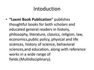 Intoduction
• “Laxmi Book Publication" publishes
thoughtful books for both scholars and
educated general readers in history,
philosophy, literature, classics, religion, law,
economics,public policy, physical and life
sciences, history of science, behavioral
sciences,and education, along with reference
works in a wide range of
fields.(Multidisciplinary).
 