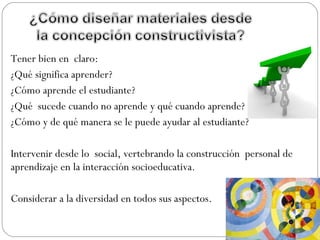 Tener bien en claro:
¿Qué significa aprender?
¿Cómo aprende el estudiante?
¿Qué sucede cuando no aprende y qué cuando aprende?
¿Cómo y de qué manera se le puede ayudar al estudiante?
Intervenir desde lo social, vertebrando la construcción personal de
aprendizaje en la interacción socioeducativa.
Considerar a la diversidad en todos sus aspectos.
 
