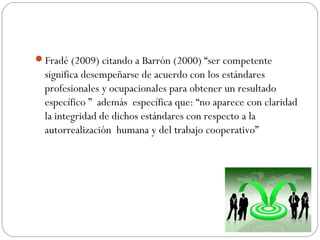 Fradé (2009) citando a Barrón (2000) “ser competente
significa desempeñarse de acuerdo con los estándares
profesionales y ocupacionales para obtener un resultado
específico ” además específica que: “no aparece con claridad
la integridad de dichos estándares con respecto a la
autorrealización humana y del trabajo cooperativo”
 