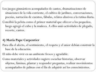 Los juegos gimnásticos acompañados de cantos, dramatizaciones de
situaciones de la vida corriente, el cultivo de jardines, conversaciones,
poesías, narración de cuentos, fábulas, relatos alusivos a la rutina diaria.
Concibió la pelota como el primer material que ofrecer a los pequeños,
luego agregó el cubo y la muñeca. A ellos unió actividades de plegado,
recorte, cantos.
4) María Pape Carpentier
Para ella el afecto, el sentimiento, el respeto y el amor debían construir la
base de la educación.
El niño debe vivir en un ambiente fresco y agradable.
Como materiales y actividades sugiere escuchar historias, observar
objetos, láminas, plantar y responder preguntas, realizar movimientos
acompañados de palmas con el fin de adquirir así los conocimientos.
 