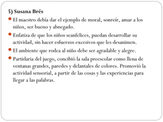 5) Susana Brés
El maestro debía dar el ejemplo de moral, sonreír, amar a los
niños, ser bueno y abnegado.
Enfatiza de que los niños seanfelices, puedan desarrollar su
actividad, sin hacer esfuerzos excesivos que les desanimen.
El ambiente que rodea al niño debe ser agradable y alegre.
Partidaria del juego, concibió la sala preescolar como llena de
ventanas grandes, paredes y delantales de colores. Promovió la
actividad sensorial, a partir de las cosas y las experiencias para
llegar a las palabras.
 