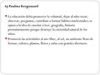6) Paulina Kergomard
La educación debía promover la voluntad, dejar al niño tocar,
observar, preguntar, contribuir a formar hábitos intelectuales; se
opuso a la idea de enseñar a leer, geografía, bistoria
prematuramente porque destruye la curiosidad natural de los
niños.
Promovió las actividades al aire libre, al sol, un ambiente lleno de
formas, colores, plantas, flores y aulas con grandes aberturas.
 