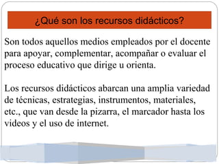 ¿Qué son los recursos didácticos?
Son todos aquellos medios empleados por el docente
para apoyar, complementar, acompañar o evaluar el
proceso educativo que dirige u orienta.
Los recursos didácticos abarcan una amplia variedad
de técnicas, estrategias, instrumentos, materiales,
etc., que van desde la pizarra, el marcador hasta los
videos y el uso de internet.
 
