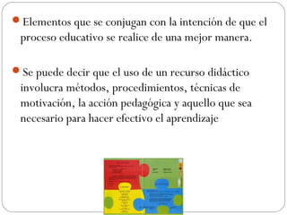 Elementos que se conjugan con la intención de que el
proceso educativo se realice de una mejor manera.
Se puede decir que el uso de un recurso didáctico
involucra métodos, procedimientos, técnicas de
motivación, la acción pedagógica y aquello que sea
necesario para hacer efectivo el aprendizaje
 