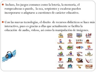  Incluso, los juegos comunes como la lotería, la memoria, el
rompecabezas o puzzle, la oca, serpientes y escaleras pueden
incorporarse o adaptarse a cuestiones de carácter educativo.
Con las nuevas tecnologías, el diseño de recursos didácticos se hace más
interactivo, pues es gracias a ellas que actualmente se facilita la
educación de audio, videos, así como la manipulación de imágenes.
 
