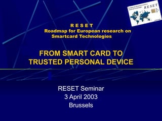 R E S E T 
Roadmap for European research on 
Smartcard Technologies 
FROM SMART CARD TO 
TRUSTED PERSONAL DEVICE 
RESET Seminar 
3 April 2003 
Brussels 
 