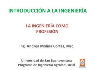 INTRODUCCIÓN A LA INGENIERÍA 
Universidad de San Buenaventura Programa de Ingeniería Agroindustrial 
Ing. Andrea Molina Cortés, Msc. 
LA INGENIERÍA COMO PROFESIÓN  