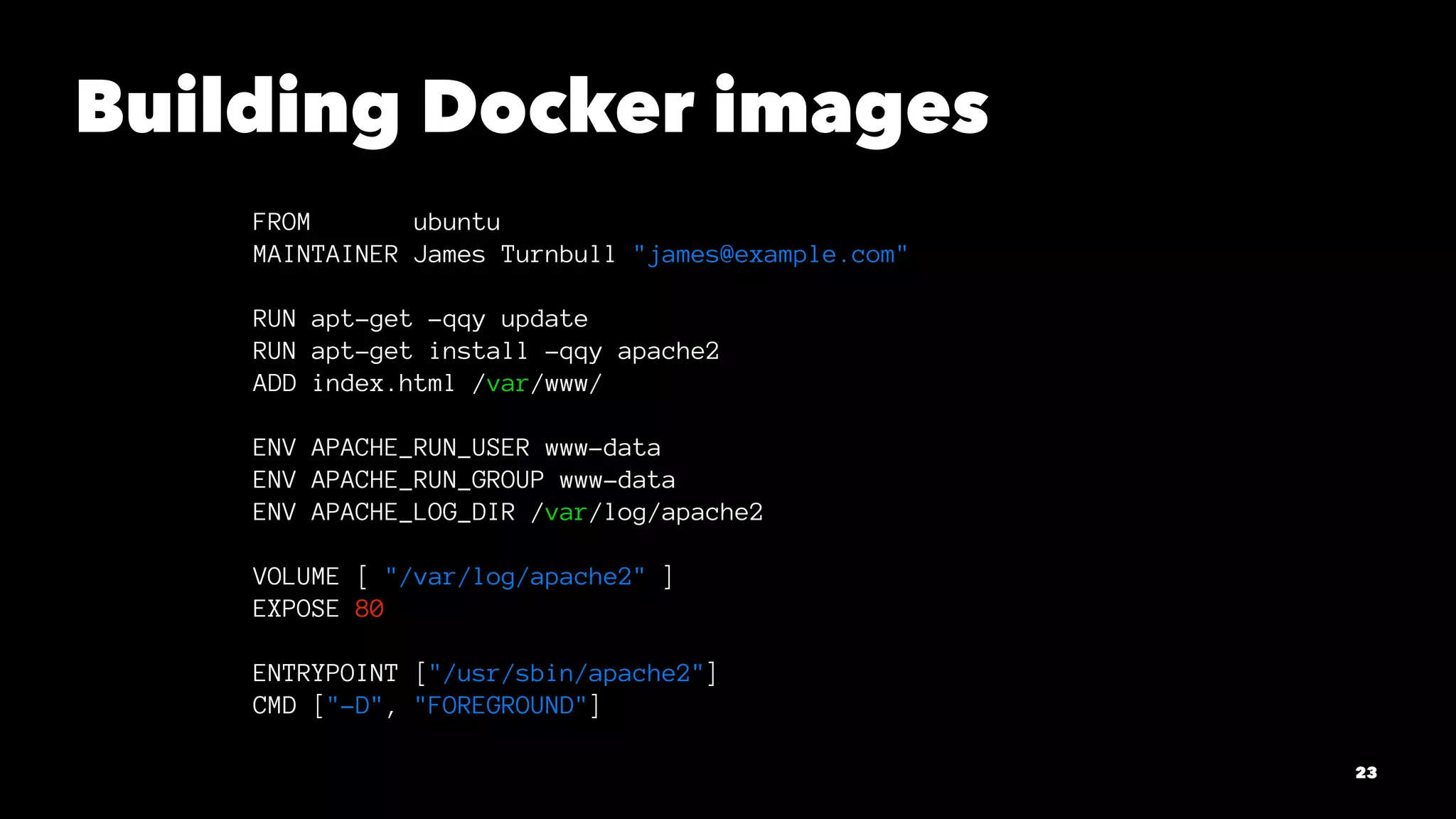 Building Docker images 
FROM ubuntu 
MAINTAINER James Turnbull "james@example.com" 
RUN apt-get -qqy update 
RUN apt-get install -qqy apache2 
ADD index.html /var/www/ 
ENV APACHE_RUN_USER www-data 
ENV APACHE_RUN_GROUP www-data 
ENV APACHE_LOG_DIR /var/log/apache2 
VOLUME [ "/var/log/apache2" ] 
EXPOSE 80 
ENTRYPOINT ["/usr/sbin/apache2"] 
CMD ["-D", "FOREGROUND"] 
23 
 