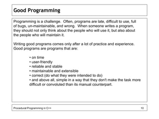 Good Programming 
Programming is a challenge. Often, programs are late, difficult to use, full 
of bugs, un-maintainable, and wrong. When someone writes a program, 
they should not only think about the people who will use it, but also about 
the people who will maintain it. 
Writing good programs comes only after a lot of practice and experience. 
Good programs are programs that are: 
• on time 
• user-friendly 
• reliable and stable 
• maintainable and extensible 
• correct (do what they were intended to do) 
• and above all, simple in a way that they don't make the task more 
difficult or convoluted than its manual counterpart. 
Procedural Programming in C++ 10 
 