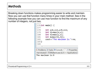 Methods 
Breaking down functions makes programming easier to write and maintain. 
Now you can use that function many times in your main method. See in the 
following example how you can use max function to find the maximum of any 
number of integers, not just two. 
Procedural Programming in C++ 101 
 