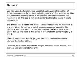Methods 
See how using the function made possible breaking down the problem of 
finding the maximum of 4 numbers by finding max of w,x first and then y,z. After 
that, the maximum of the results of the previous calls are used to find the 
maximum of all. The idea is very much similar to eliminating teams in sports 
tournaments. 
The method max is called from the main method to add find the maximum of 
w and x. When the method is called, two parameters are passed to this 
method w and x; the method is then executed and returns a value (6 as its 
bigger than 2). The result is then stored in the variable t1. Same thing for y, z 
and t2. 
After the method max returns, program execution continues on the line 
following the method-call line. 
Of course, for a simple program like this you would not write a method. This 
example was for demonstration only. 
Procedural Programming in C++ 102 
 