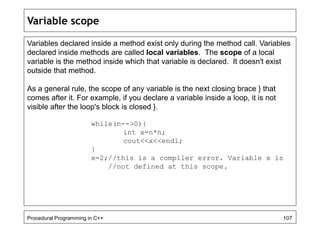 Variable scope 
Variables declared inside a method exist only during the method call. Variables 
declared inside methods are called local variables. The scope of a local 
variable is the method inside which that variable is declared. It doesn't exist 
outside that method. 
As a general rule, the scope of any variable is the next closing brace } that 
comes after it. For example, if you declare a variable inside a loop, it is not 
visible after the loop's block is closed }. 
while(n-->0){ 
int x=n*n; 
cout<<x<<endl; 
} 
x=2;//this is a compiler error. Variable x is 
//not defined at this scope. 
Procedural Programming in C++ 107 
 