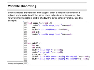 Variable shadowing 
Since variables are visible in their scopes, when a variable is defined in a 
schope and a variable with the same name exists in an outer scopes, the 
newly defined variable is said to shadow the outer schope variable. See this 
example: 
Procedural Programming in C++ 108 
 