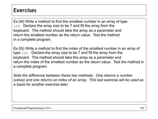 Exercises 
Ex.54) Write a method to find the smallest number in an array of type 
int. Declare the array size to be 7 and fill the array from the 
keyboard. The method should take the array as a parameter and 
return the smallest number as the return value. Test the method 
in a complete program. 
Ex.55) Write a method to find the index of the smallest number in an array of 
type int. Declare the array size to be 7 and fill the array from the 
keyboard. The method should take the array as a parameter and 
return the index of the smallest number as the return value. Test the method in 
a complete program. 
Note the difference between these two methods. One returns a number 
(value) and one returns an index of an array. This last exercise will be used as 
a basis for another exercise later. 
Procedural Programming in C++ 110 
 
