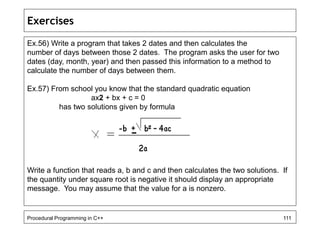 Exercises 
Ex.56) Write a program that takes 2 dates and then calculates the 
number of days between those 2 dates. The program asks the user for two 
dates (day, month, year) and then passed this information to a method to 
calculate the number of days between them. 
Ex.57) From school you know that the standard quadratic equation 
ax2 + bx + c = 0 
has two solutions given by formula 
Write a function that reads a, b and c and then calculates the two solutions. If 
the quantity under square root is negative it should display an appropriate 
message. You may assume that the value for a is nonzero. 
Procedural Programming in C++ 111 
 