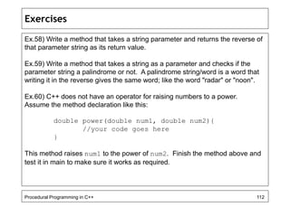 Exercises 
Ex.58) Write a method that takes a string parameter and returns the reverse of 
that parameter string as its return value. 
Ex.59) Write a method that takes a string as a parameter and checks if the 
parameter string a palindrome or not. A palindrome string/word is a word that 
writing it in the reverse gives the same word; like the word "radar" or "noon". 
Ex.60) C++ does not have an operator for raising numbers to a power. 
Assume the method declaration like this: 
double power(double num1, double num2){ 
//your code goes here 
} 
This method raises num1 to the power of num2. Finish the method above and 
test it in main to make sure it works as required. 
Procedural Programming in C++ 112 
 