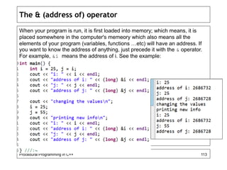 The & (address of) operator 
When your program is run, it is first loaded into memory; which means, it is 
placed somewhere in the computer's memeory which also means all the 
elements of your program (variables, functions …etc) will have an address. If 
you want to know the address of anything, just precede it with the & operator. 
For example, &i means the address of i. See the example: 
Procedural Programming in C++ 113 
 