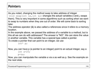 Pointers 
As you noted, changing the method swap to take address of integer 
void swap(int &x,int &y) changes the actual variables (i and j, swaps 
them). This is very important in some algorithms such as sorting when we want 
to swap to numbers when they are out of order. We will come back to sorting 
later. 
The address operator (&) is also called a references since it refers to a memory 
location. 
In the example above, we passed the address of a variable to a method, but is 
this all we can do with addresses? The answer is "NO". We can store the value 
in another variable. This variable has a special type called a pointer. 
To create a pointer that can point to an integer, we use 
int* p; 
Now, you can have p (a pointer to an integer) point to an actual integer, say a 
int a=25; 
p=&a; 
Now, you can manipulate the variable a via a as well as p. See the example on 
the next slide. 
Procedural Programming in C++ 116 
 