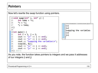 Pointers 
Now let's rewrite the swap function using pointers. 
As you note, the function takes pointers to integers and we pass it addresses 
of our integers (i and j) 
Procedural Programming in C++ 118 
 