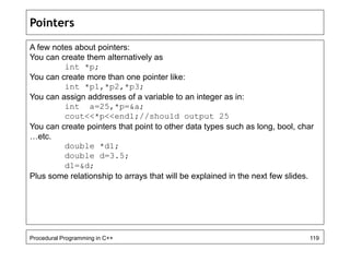 Pointers 
A few notes about pointers: 
You can create them alternatively as 
int *p; 
You can create more than one pointer like: 
int *p1,*p2,*p3; 
You can assign addresses of a variable to an integer as in: 
int a=25,*p=&a; 
cout<<*p<<endl;//should output 25 
You can create pointers that point to other data types such as long, bool, char 
…etc. 
double *d1; 
double d=3.5; 
d1=&d; 
Plus some relationship to arrays that will be explained in the next few slides. 
Procedural Programming in C++ 119 
 