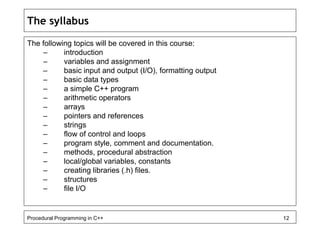 The syllabus 
The following topics will be covered in this course: 
– introduction 
– variables and assignment 
– basic input and output (I/O), formatting output 
– basic data types 
– a simple C++ program 
– arithmetic operators 
– arrays 
– pointers and references 
– strings 
– flow of control and loops 
– program style, comment and documentation. 
– methods, procedural abstraction 
– local/global variables, constants 
– creating libraries (.h) files. 
– structures 
– file I/O 
Procedural Programming in C++ 12 
 