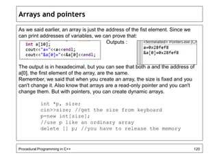 Arrays and pointers 
As we said earlier, an array is just the address of the fist element. Since we 
can print addresses of variables, we can prove that: 
Outputs : 
The output is in hexadecimal, but you can see that both a and the address of 
a[0], the first element of the array, are the same. 
Remember, we said that when you create an array, the size is fixed and you 
can't change it. Also know that arrays are a read-only pointer and you can't 
change them. But with pointers, you can create dynamic arrays. 
int *p, size; 
cin>>size; //get the size from keyboard 
p=new int[size]; 
//use p like an ordinary array 
delete [] p; //you have to release the memory 
Procedural Programming in C++ 120 
 
