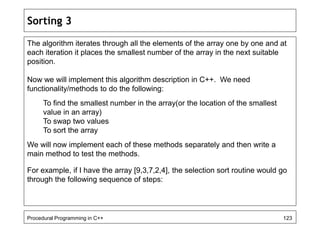 Sorting 3 
The algorithm iterates through all the elements of the array one by one and at 
each iteration it places the smallest number of the array in the next suitable 
position. 
Now we will implement this algorithm description in C++. We need 
functionality/methods to do the following: 
To find the smallest number in the array(or the location of the smallest 
value in an array) 
To swap two values 
To sort the array 
We will now implement each of these methods separately and then write a 
main method to test the methods. 
For example, if I have the array [9,3,7,2,4], the selection sort routine would go 
through the following sequence of steps: 
Procedural Programming in C++ 123 
 
