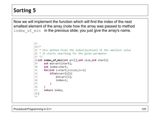 Sorting 5 
Now we will implement the function which will find the index of the next 
smallest element of the array (note how the array was passed to method 
index_of_min in the previous slide; you just give the array's name. 
Procedural Programming in C++ 125 
 