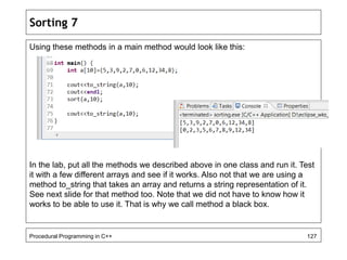 Sorting 7 
Using these methods in a main method would look like this: 
In the lab, put all the methods we described above in one class and run it. Test 
it with a few different arrays and see if it works. Also not that we are using a 
method to_string that takes an array and returns a string representation of it. 
See next slide for that method too. Note that we did not have to know how it 
works to be able to use it. That is why we call method a black box. 
Procedural Programming in C++ 127 
 