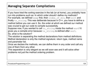 Managing Separate Compilations 
If you have tried the sorting exercise in the lab (or at home), you probably have 
run into problems such as: In which order should I define my methods? 
For example, we defined swap first, then index_of_min, then sort and 
finally to_string. This was deliberate because in C++, you have to define a 
method before you can use it. So, the order at which we defined our method 
was crucial to get our code to compile successfully. 
Suppose now, if you wanted to call to_string inside the method sort! It 
gives you a compile error because to_string is defined after sort. 
So, what is the solution? 
The solution is separating the method declarations from method definitions. 
Method declaration is only the method signature: return type, method name 
and parameter list. 
Once we declare the methods, we can define them in any order and call any 
one of them from any other. 
This separation is very elegant as we will soon see and it will solve other 
problems not just the method ordering problem. 
Procedural Programming in C++ 129 
 