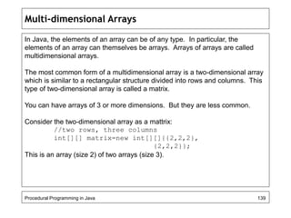 Multi-dimensional Arrays 
In Java, the elements of an array can be of any type. In particular, the 
elements of an array can themselves be arrays. Arrays of arrays are called 
multidimensional arrays. 
The most common form of a multidimensional array is a two-dimensional array 
which is similar to a rectangular structure divided into rows and columns. This 
type of two-dimensional array is called a matrix. 
You can have arrays of 3 or more dimensions. But they are less common. 
Consider the two-dimensional array as a mattrix: 
//two rows, three columns 
int[][] matrix=new int[][]{{2,2,2}, 
{2,2,2}}; 
This is an array (size 2) of two arrays (size 3). 
Procedural Programming in Java 139 
 