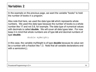 Variables 2 
In the example on the previous page, we want the variable "books" to hold 
the number of books in a program. 
Also note that here, we used the data type int which represents whole 
numbers. We used this data type because the number of books is a whole 
number like 17 and not 3.6, for example. The data type of numerical values 
with decimals is called double. We will cover all data types later. For now 
keep it in mind that whole numbers are of type int and decimal numbers of 
type double. 
double myWeight; 
in this case, the variable myWeight is of type double because its value can 
be a number with a fraction like 1.3. Note that all variable declarations end 
with a semicolon(;). 
Procedural Programming in C++ 14 
 