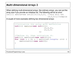 Multi-dimensional Arrays 2 
When defining multi-dimensional arrays, like ordinary arrays, you can put the 
array size if you provide an initializer list. The following will be an error: 
int[][] matrix=new int[2][3]{{2,2,2}, //this will not 
{2,2,2}};//compile 
A couple of more examples defining two dimensional arrays: 
Procedural Programming in Java 140 
 