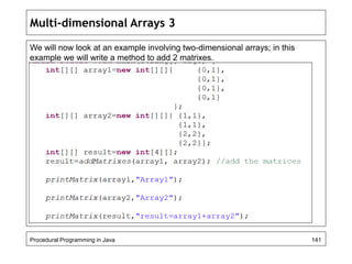 Multi-dimensional Arrays 3 
We will now look at an example involving two-dimensional arrays; in this 
example we will write a method to add 2 matrixes. 
Procedural Programming in Java 141 
 