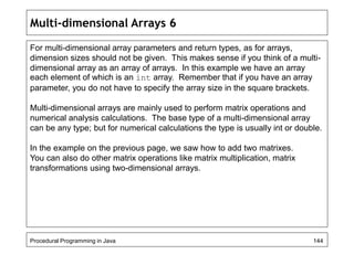 Multi-dimensional Arrays 6 
For multi-dimensional array parameters and return types, as for arrays, 
dimension sizes should not be given. This makes sense if you think of a multi-dimensional 
array as an array of arrays. In this example we have an array 
each element of which is an int array. Remember that if you have an array 
parameter, you do not have to specify the array size in the square brackets. 
Multi-dimensional arrays are mainly used to perform matrix operations and 
numerical analysis calculations. The base type of a multi-dimensional array 
can be any type; but for numerical calculations the type is usually int or double. 
In the example on the previous page, we saw how to add two matrixes. 
You can also do other matrix operations like matrix multiplication, matrix 
transformations using two-dimensional arrays. 
Procedural Programming in Java 144 
 