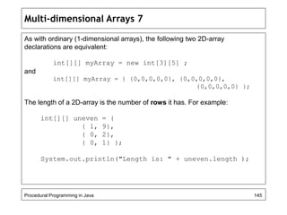 Multi-dimensional Arrays 7 
As with ordinary (1-dimensional arrays), the following two 2D-array 
declarations are equivalent: 
int[][] myArray = new int[3][5] ; 
and 
int[][] myArray = { {0,0,0,0,0}, {0,0,0,0,0}, 
{0,0,0,0,0} }; 
The length of a 2D-array is the number of rows it has. For example: 
int[][] uneven = { 
{ 1, 9}, 
{ 0, 2}, 
{ 0, 1} }; 
System.out.println("Length is: " + uneven.length ); 
Procedural Programming in Java 145 
 