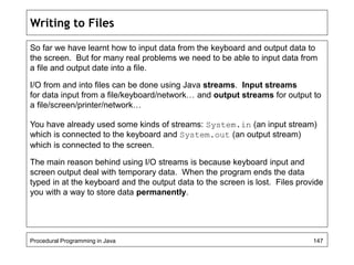 Writing to Files 
So far we have learnt how to input data from the keyboard and output data to 
the screen. But for many real problems we need to be able to input data from 
a file and output date into a file. 
I/O from and into files can be done using Java streams. Input streams 
for data input from a file/keyboard/network… and output streams for output to 
a file/screen/printer/network… 
You have already used some kinds of streams: System.in (an input stream) 
which is connected to the keyboard and System.out (an output stream) 
which is connected to the screen. 
The main reason behind using I/O streams is because keyboard input and 
screen output deal with temporary data. When the program ends the data 
typed in at the keyboard and the output data to the screen is lost. Files provide 
you with a way to store data permanently. 
Procedural Programming in Java 147 
 