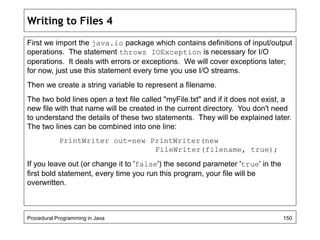Writing to Files 4 
First we import the java.io package which contains definitions of input/output 
operations. The statement throws IOException is necessary for I/O 
operations. It deals with errors or exceptions. We will cover exceptions later; 
for now, just use this statement every time you use I/O streams. 
Then we create a string variable to represent a filename. 
The two bold lines open a text file called "myFile.txt" and if it does not exist, a 
new file with that name will be created in the current directory. You don't need 
to understand the details of these two statements. They will be explained later. 
The two lines can be combined into one line: 
PrintWriter out=new PrintWriter(new 
FileWriter(filename, true); 
If you leave out (or change it to 'false') the second parameter 'true' in the 
first bold statement, every time you run this program, your file will be 
overwritten. 
Procedural Programming in Java 150 
 