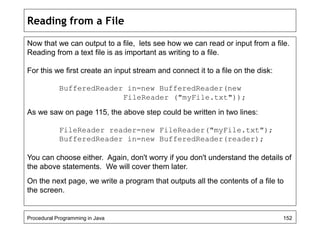 Reading from a File 
Now that we can output to a file, lets see how we can read or input from a file. 
Reading from a text file is as important as writing to a file. 
For this we first create an input stream and connect it to a file on the disk: 
BufferedReader in=new BufferedReader(new 
FileReader ("myFile.txt")); 
As we saw on page 115, the above step could be written in two lines: 
FileReader reader=new FileReader("myFile.txt"); 
BufferedReader in=new BufferedReader(reader); 
You can choose either. Again, don't worry if you don't understand the details of 
the above statements. We will cover them later. 
On the next page, we write a program that outputs all the contents of a file to 
the screen. 
Procedural Programming in Java 152 
 