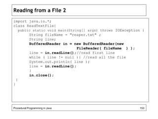 Reading from a File 2 
import java.io.*; 
class ReadTextFile{ 
public static void main(String[] args) throws IOException { 
String fileName = "reaper.txt" ; 
String line; 
BufferedReader in = new BufferedReader(new 
FileReader( fileName ) ); 
line = in.readLine();//read first line 
while ( line != null ){ //read all the file 
System.out.println( line ); 
line = in.readLine(); 
} 
in.close(); 
} 
} 
Procedural Programming in Java 153 
 