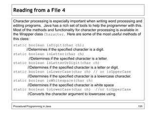 Reading from a File 4 
Character processing is especially important when writing word processing and 
editing programs. Java has a rich set of tools to help the programmer with this. 
Most of the methods and functionality for character processing is available in 
the Wrapper class Character. Here are some of the most useful methods of 
this class: 
static boolean isDigit(char ch); 
//Determines if the specified character is a digit. 
static boolean isLetter(char ch) 
//Determines if the specified character is a letter. 
static boolean isLetterOrDigit(char ch) 
//Determines if the specified character is a letter or digit. 
static boolean isLowerCase(char ch) // or isUpperCase 
//Determines if the specified character is a lowercase character. 
static boolean isWhitespace(char ch) 
//Determines if the specified character is white space 
static boolean toLowerCase(char ch) //or toUpperCase 
//Converts the character argument to lowercase using 
Procedural Programming in Java 155 
 